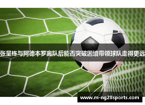张呈栋与阿德本罗离队后能否突破困境带领球队走得更远